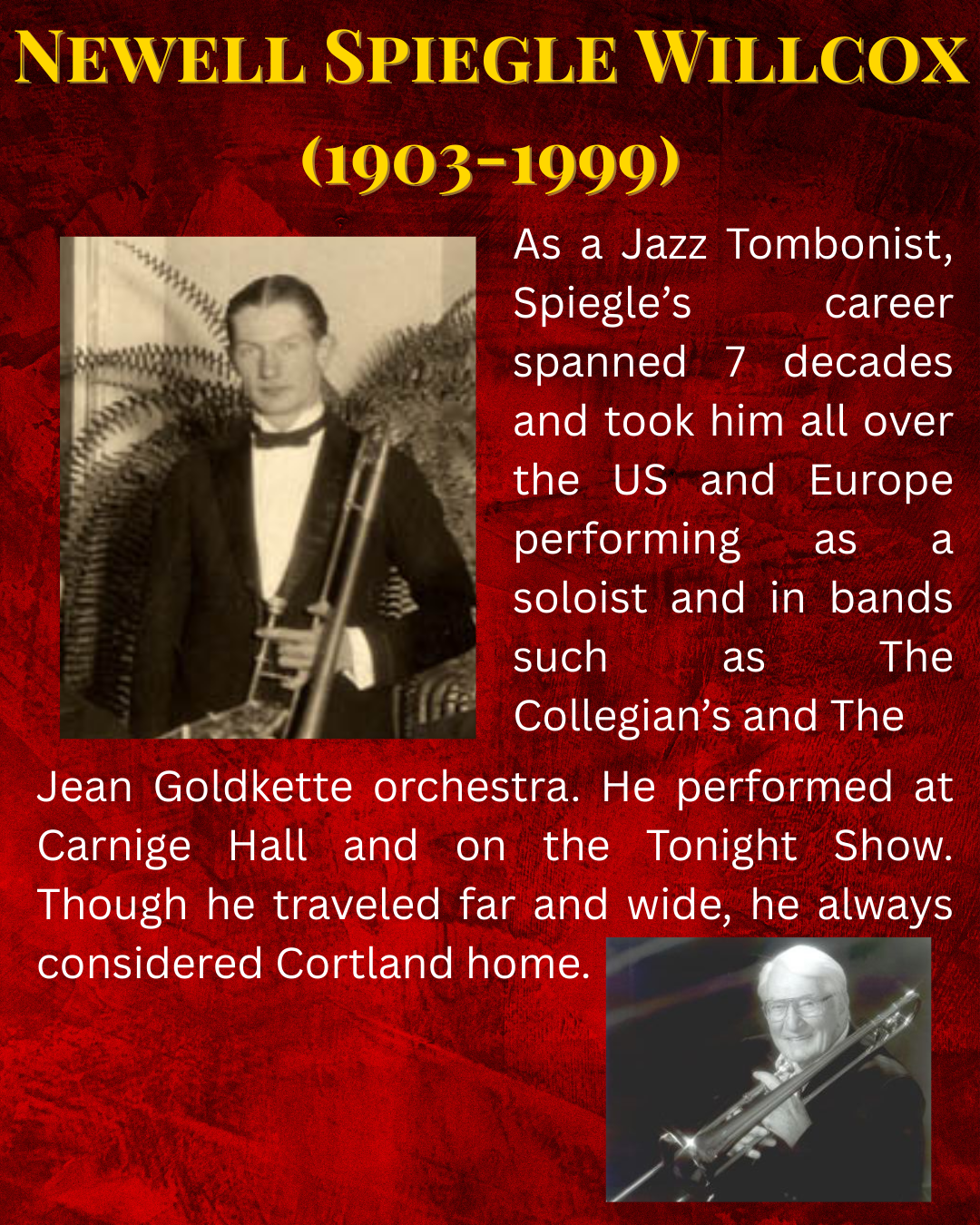 As a Jazz Tombonist, Spiegle’s career spanned 7 decades and took him all over the US and Europe performing as a soloist and in bands such as The Collegian’s and The Jean Goldkette orchestra. He performed at Carnige Hall and on the Tonight Show. Though he traveled far and wide, he always considered Cortland home.